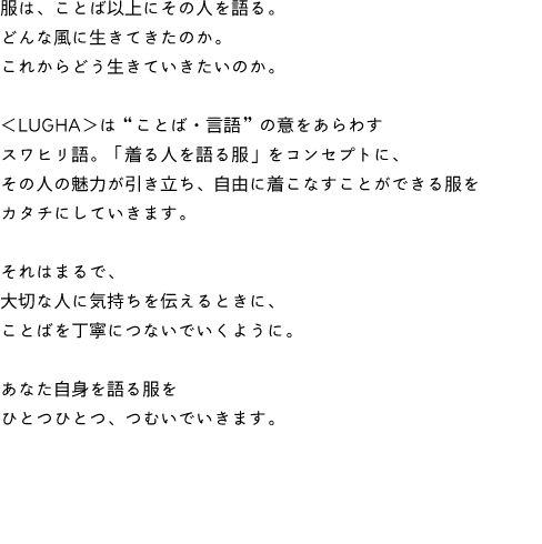 服は、ことば以上にその人を語る。
どんな風に生きてきたのか。
これからどう生きていきたいのか。
<LUGHA>は“ことば・言語”の意をあらわす
スワヒリ語。「着る人を語る服」をコンセプトに、
その人の魅力が引き立ち、自由に着こなすことができる服を
カタチにしていきます。
それはまるで、
大切な人に気持ちを伝えるときに、
ことばを丁寧につないでいくように。
あなた自身を語る服を
ひとつひとつ、つむいでいきます。