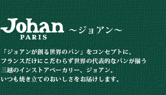 ジョアン 「ジョアンが創る世界のパン」をコンセプトに、フランスだけにこだわらず世界の代表的なパンが揃う三越のインストアベーカリー、ジョアン。いつも焼き立てのおいしさをお届けします。