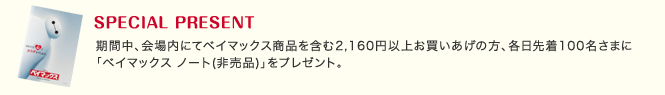 スペシャルプレゼント期間中、会場内にてベイマックス商品を含む2,160円以上お買いあげの方、各日先着100名さまに「ベイマックス ノート(非売品)」をプレゼント。