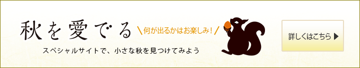 秋を愛でる 何が出るかはお楽しみ!スペシャルサイトで、小さな秋を見つけてみよう 詳しくはこちら